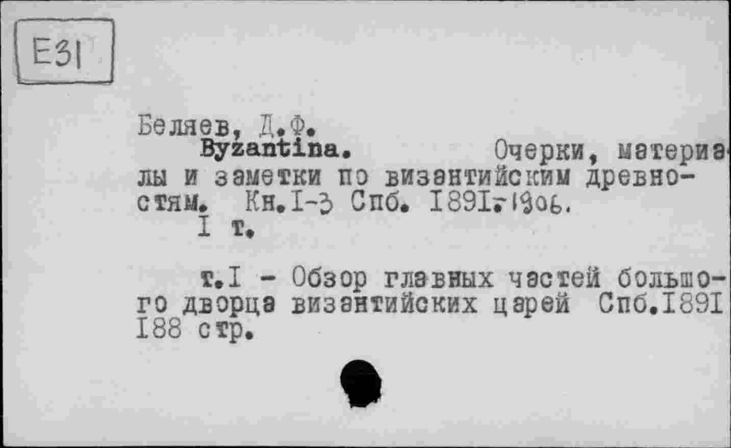 ﻿ESI
Беляев, Д.Ф.
Byzantins.	Очерки, материв
лы и заметки по византийским древностям. Кн.І-2> Спб. 1891г13о(>.
I т.
т.1 - Обзор главных частей большого дворца византийских царей Спб.1891 188 стр.